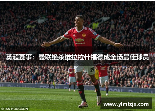 英超赛事：曼联绝杀维拉拉什福德成全场最佳球员