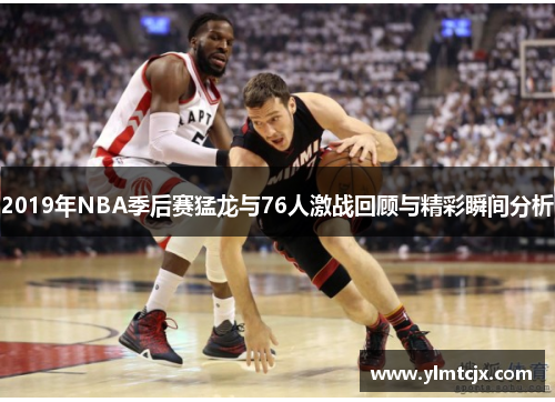 2019年NBA季后赛猛龙与76人激战回顾与精彩瞬间分析