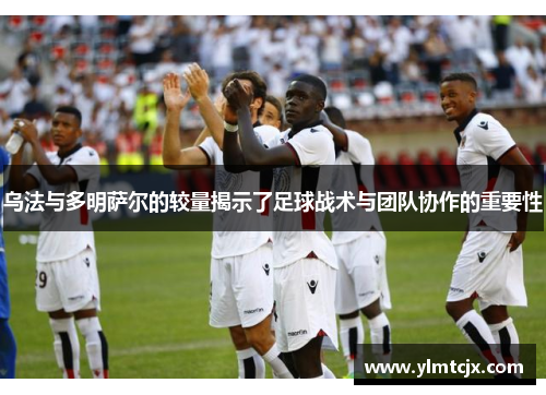 乌法与多明萨尔的较量揭示了足球战术与团队协作的重要性
