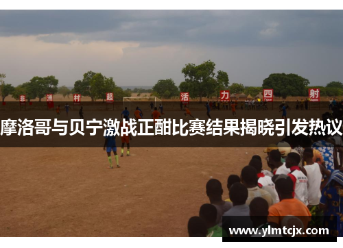 摩洛哥与贝宁激战正酣比赛结果揭晓引发热议