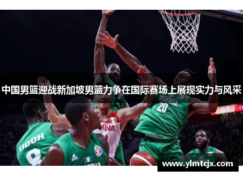 中国男篮迎战新加坡男篮力争在国际赛场上展现实力与风采
